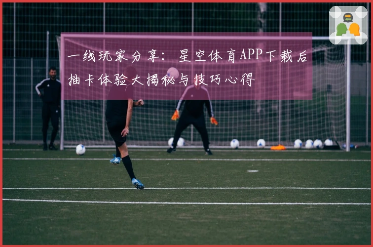 一线玩家分享:星空体育APP下载后抽卡体验大揭秘与技巧心得