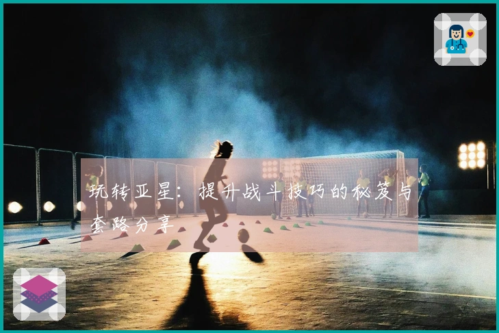 玩转亚星：提升战斗技巧的秘笈与套路分享