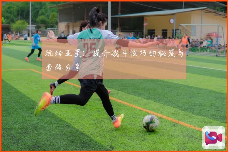 玩转亚星：提升战斗技巧的秘笈与套路分享
