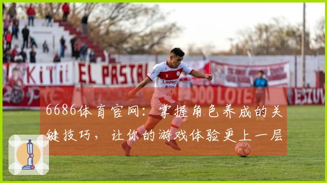 6686体育官网：掌握角色养成的关键技巧，让你的游戏体验更上一层楼