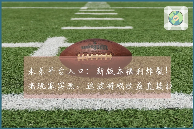 米乐平台入口：新版本福利炸裂！老玩家实测，这波游戏收益直接拉满！